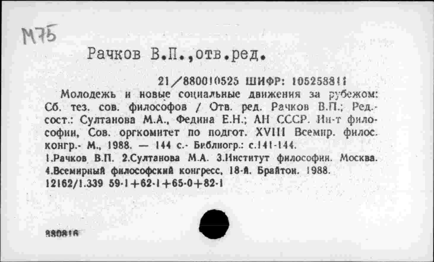 ﻿Рачков В.П.,отв.ред.
21/880010525 ШИФР: 1О52588Н
Молодежь и новые социальные движения за рубежом: Сб. тез. сов. философов / Отв. ред. Рачков В.П.; Ред.-сост.: Султанова М.А., Федина Е.Н.; АН СССР. Ин-т философии, Сов. оргкомитет по подгот. XVIII Всемнр. филос. конгр.- И., 1988. — 144 с.- Библиогр.: с.141-144.
(.Рачков В.П. 2.Султанова М.А. 3.Институт философии. Москва. 4.Всемирный философский конгресс, 18-й. Брайтон. 1988.
12162/1.339 59-1+62-1+65-0+82-1
